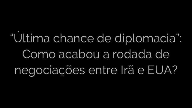 ​“Última chance de diplomacia”: Como acabou a rodada de negociações entre Irã e EUA? 